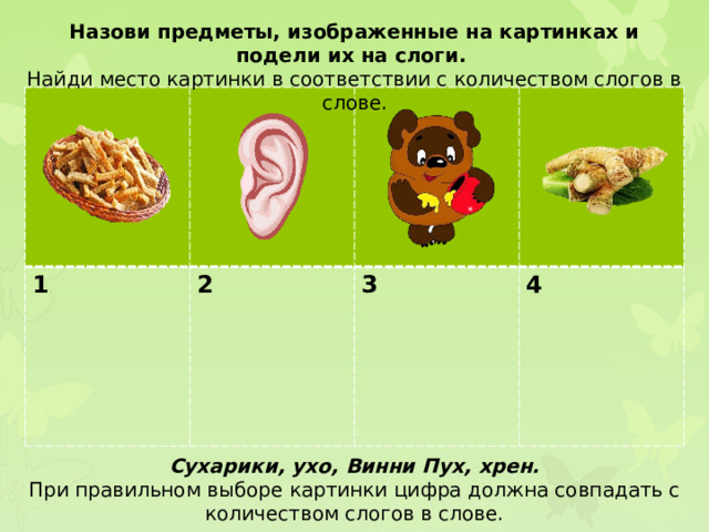 Назови предметы, изображенные на картинках и подели их на слоги. Найди место картинки в соответствии с количеством слогов в слове. 1 2  3  4 Сухарики, ухо, Винни Пух, хрен. При правильном выборе картинки цифра должна совпадать с количеством слогов в слове.