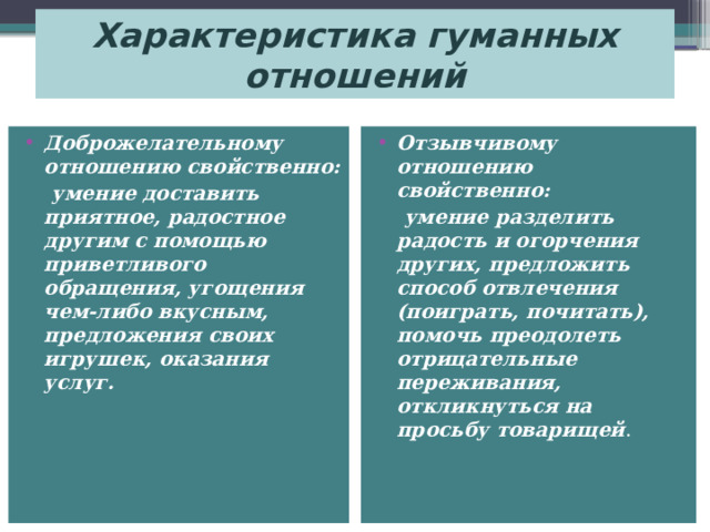 Характеристика гуманных отношений Доброжелательному отношению свойственно: Отзывчивому отношению свойственно:  умение доставить приятное, радостное другим с помощью приветливого обращения, угощения чем-либо вкусным, предложения своих игрушек, оказания услуг.  умение разделить радость и огорчения других, предложить способ отвлечения (поиграть, почитать), помочь преодолеть отрицательные переживания, откликнуться на просьбу товарищей .