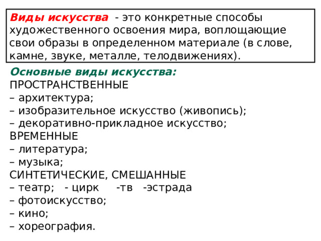 Виды искусства - это конкретные способы художественного освоения мира, воплощающие свои образы в определенном материале (в слове, камне, звуке, металле, телодвижениях). Основные виды искусства: ПРОСТРАНСТВЕННЫЕ – архитектура; – изобразительное искусство (живопись); – декоративно-прикладное искусство; ВРЕМЕННЫЕ – литература; – музыка; СИНТЕТИЧЕСКИЕ, СМЕШАННЫЕ – театр; - цирк -тв -эстрада – фотоискусство; – кино; – хореография.