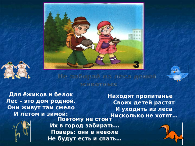 Для ёжиков и белок Лес – это дом родной. Они живут там смело И летом и зимой:  Находят пропитанье  Своих детей растят  И уходить из леса  Нисколько не хотят… Поэтому не стоит Их в город забирать… Поверь: они в неволе Не будут есть и спать…