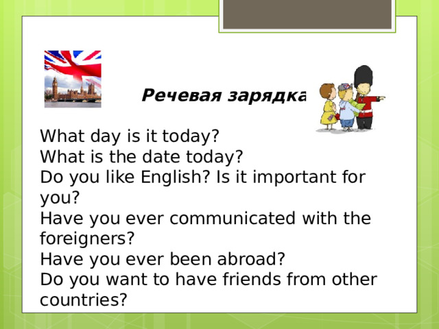 Речевая зарядка  What day is it today? What is the date today? Do you like English? Is it important for you? Have you ever communicated with the foreigners? Have you ever been abroad? Do you want to have friends from other countries?