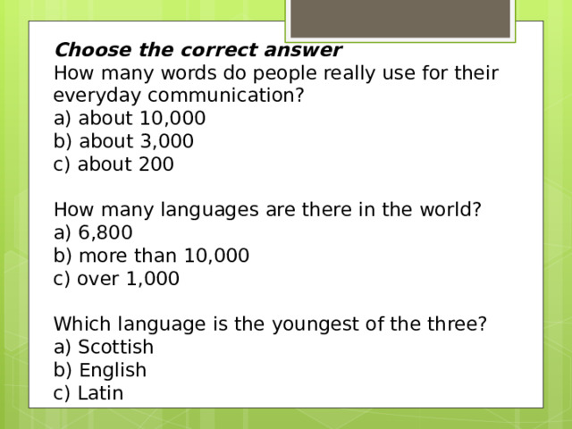 Choose the correct answer How many words do people really use for their everyday communication? a) about 10,000 b) about 3,000 c) about 200 How many languages are there in the world?  a) 6,800 b) more than 10,000 c) over 1,000  Which language is the youngest of the three?  a) Scottish b) English c) Latin