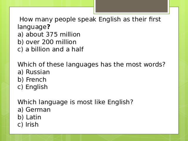 How many people speak English as their first language ? a) about 375 million b) over 200 million c) a billion and a half Which of these languages has the most words?  a) Russian b) French c) English Which language is most like English?  a) German b) Latin c) Irish