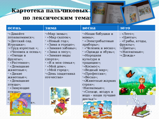 Картотека пальчиковых игр  по лексическим темам. осень зима «Давайте познакомимся»; «Детский сад. Игрушки»; «Труд взрослых «;  - «Человек и осень»;  - «Овощи и фрукты»;  «Растения»;  «Домашние животные»;  «Дикие животные»;  «Домашние птицы»;  «Зимующие птицы»;  «Животные Севера»;  «День матери». весна «Мир зимы»;  «Мир сказок»;  «Новый год»;  «Зима в городе»;  - «Зимние забавы»;  «Зима в лесу»;  «Зимние виды спорта»;  «Я и моя семья»;  «Мой дом»;  «Мой город»; «День защитника отечества» «Наши бабушки и мамы»;  «Электробытовые приборы»;  «Человек и весна»;  «Одежда и обувь»; «Народная культура и традиции»; «Космос»; «Водный мир»; «Профессии»; «Весна»; «Животные жарких стран»; Насекомые»; «Солнце, воздух и вода – наши лучшие друзья!» лето - «Лето»;  - «Цветы»; - «Грибы, ягоды, фрукты»;