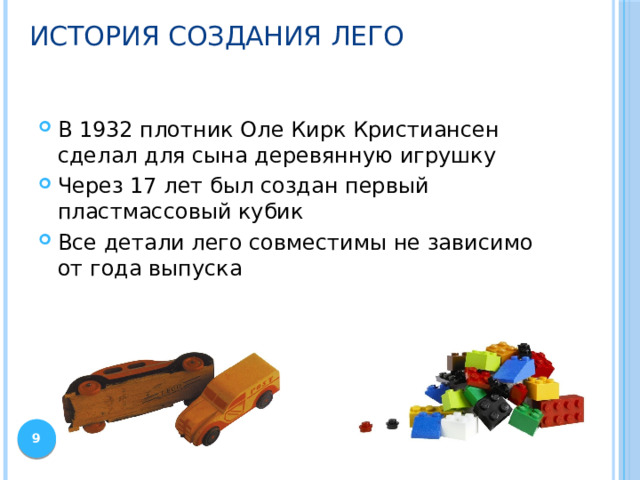 История создания Лего В 1932 плотник Оле Кирк Кристиансен сделал для сына деревянную игрушку Через 17 лет был создан первый пластмассовый кубик Все детали лего совместимы не зависимо от года выпуска