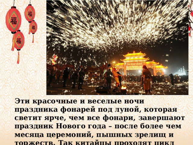 Эти красочные и веселые ночи праздника фонарей под луной, которая светит ярче, чем все фонари, завершают праздник Нового года – после более чем месяца церемоний, пышных зрелищ и торжеств. Так китайцы проходят цикл очищения.