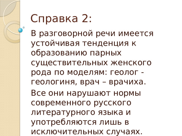 Справка 2: В разговорной речи имеется устойчивая тенденция к образованию парных существительных женского рода по моделям: геолог - геологиня, врач – врачиха. Все они нарушают нормы современного русского литературного языка и употребляются лишь в исключительных случаях.