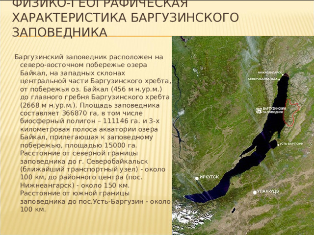 Физико-географическая характеристика Баргузинского заповедника Баргузинский заповедник расположен на северо-восточном побережье озера Байкал, на западных склонах центральной части Баргузинского хребта, от побережья оз. Байкал (456 м н.ур.м.) до главного гребня Баргузинского хребта (2668 м н.ур.м.). Площадь заповедника составляет 366870 га, в том числе биосферный полигон – 111146 га. и 3-х километровая полоса акватории озера Байкал, прилегающая к заповедному побережью, площадью 15000 га. Расстояние от северной границы заповедника до г. Северобайкальск (ближайший транспортный узел) - около 100 км, до районного центра (пос. Нижнеангарск) - около 150 км. Расстояние от южной границы заповедника до пос.Усть-Баргузин - около 100 км.
