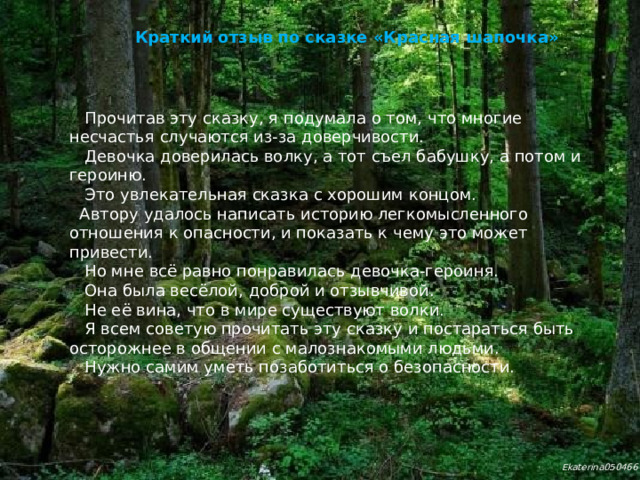 Краткий отзыв по сказке «Красная шапочка»  Прочитав эту сказку, я подумала о том, что многие несчастья случаются из-за доверчивости.  Девочка доверилась волку, а тот съел бабушку, а потом и героиню.  Это увлекательная сказка с хорошим концом.  Автору удалось написать историю легкомысленного отношения к опасности, и показать к чему это может привести.  Но мне всё равно понравилась девочка-героиня.  Она была весёлой, доброй и отзывчивой.  Не её вина, что в мире существуют волки.  Я всем советую прочитать эту сказку и постараться быть осторожнее в общении с малознакомыми людьми.  Нужно самим уметь позаботиться о безопасности.