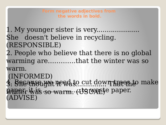 Form negative adjectives from  the words in bold.   1. My younger sister is very..................... She doesn't believe in recycling. (RESPONSIBLE) 2. People who believe that there is no global warming are………….that the winter was so warm.  (INFORMED) 3. She thought it was............... That the winter was so warm. (USUAL) 4. Because we need to cut down trees to make paper, it is ...................to waste paper. (ADVISE)
