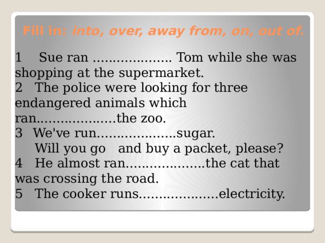 Fill in: into, over, away from, on, out of.   1 Sue ran .................... Tom while she was shopping at the supermarket. 2 The police were looking for three endangered animals which ran....................the zoo. We've run....................sugar.  Will you go and buy a packet, please? 4 He almost ran....................the cat that was crossing the road. 5 The cooker runs....................electricity.