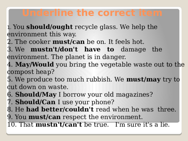 Underline the correct item 1. You should/ought recycle glass. We help the environment this way. 2. The cooker must/can be on. It feels hot. 3. We mustn't/don't have to damage the environment. The planet is in danger. 4. May/Would you bring the vegetable waste out to the compost heap? 5. We produce too much rubbish. We must/may try to cut down on waste. 6. Should/May I borrow your old magazines? 7. Should/Can I use your phone? 8. He had better/couldn't read when he was three. 9. You must/can respect the environment. 10. That mustn't/can't be true. I'm sure it's a lie.
