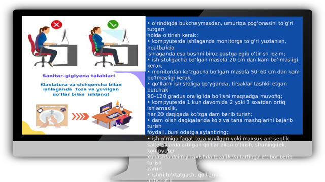 • o‘rindiqda bukchaymasdan, umurtqa pog‘onasini to‘g‘ri tutgan holda o‘tirish kerak; • kompyuterda ishlaganda monitorga to‘g‘ri yuzlanish, noutbukda ishlaganda esa boshni biroz pastga egib o‘tirish lozim; • ish stoligacha bo‘lgan masofa 20 cm dan kam bo‘lmasligi kerak; • monitordan ko‘zgacha bo‘lgan masofa 50–60 cm dan kam bo‘lmasligi kerak; • qo‘llarni ish stoliga qo‘yganda, tirsaklar tashkil etgan burchak 90–120 gradus oralig‘ida bo‘lishi maqsadga muvofiq; • kompyuterda 1 kun davomida 2 yoki 3 soatdan ortiq ishlamaslik, har 20 daqiqada ko‘zga dam berib turish; • dam olish daqiqalarida ko‘z va tana mashqlarini bajarib turish foydali, buni odatga aylantiring; • ish o‘rniga faqat toza yuvilgan yoki maxsus antiseptik salfetkalarda artilgan qo‘llar bilan o‘tirish, shuningdek, kompyuter xonasida doimiy ravishda tozalik va tartibga e’tibor berib turish zarur; • ishni to‘xtatgach, qo‘llarni albatta sovunlab yuvish yoki antiseptik moddalar bilan zararsizlantirish muhimdir.