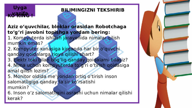 Uyga vazifa      BILIMINGIZNI TEKSHIRIB KO‘RING ! Aziz o‘quvchiIar, bloklar orasidan Robotchaga to‘g‘ri javobni topishga yordam bering: 1. Kompyuterda ishlash jarayonida nimalar qilish mumkin emas? 2. Kompyuter xonasiga kirganda har bir o‘quvchi qanday qoidalarga rioya qilishi shart? 3. Elektr toki bilan bog‘liq qanday qoidalarni bilasiz? 4. Nima uchun kompyuterda to‘g‘ri o‘tirish qoidasiga amal qilish lozim? 5. Monitor oldida me’yoridan ortiq o‘tirish inson salomatligiga qanday ta’sir ko‘rsatishi mumkin? 6. Inson o‘z salomatligini asrashi uchun nimalar qilishi kerak?