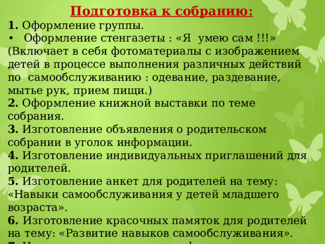 Подготовка к собранию: 1. Оформление группы. •  Оформление стенгазеты : «Я умею сам !!!» (Включает в себя фотоматериалы с изображением детей в процессе выполнения различных действий по самообслуживанию : одевание, раздевание, мытье рук, прием пищи.) 2. Оформление книжной выставки по теме собрания. 3. Изготовление объявления о родительском собрании в уголок информации. 4. Изготовление индивидуальных приглашений для родителей. 5. Изготовление анкет для родителей на тему: «Навыки самообслуживания у детей младшего возраста». 6. Изготовление красочных памяток для родителей на тему: «Развитие навыков самообслуживания». 7. Изготовление с детьми «конфет». 8. Оформление листа формата А3 для пожеланий родителей.