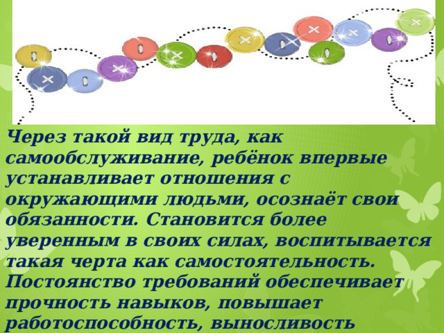 Через такой вид труда, как самообслуживание, ребёнок впервые устанавливает отношения с окружающими людьми, осознаёт свои обязанности. Становится более уверенным в своих силах, воспитывается такая черта как самостоятельность. Постоянство требований обеспечивает прочность навыков, повышает работоспособность, выносливость организма. Развивает ловкость, координацию движений, доставляет эстетическое удовлетворение.