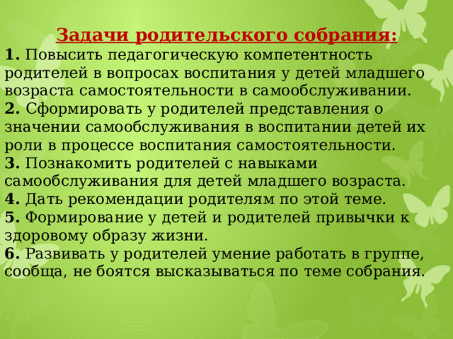 Задачи родительского собрания: 1. Повысить педагогическую компетентность родителей в вопросах воспитания у детей младшего возраста самостоятельности в самообслуживании. 2. Сформировать у родителей представления о значении самообслуживания в воспитании детей их роли в процессе воспитания самостоятельности. 3. Познакомить родителей с навыками самообслуживания для детей младшего возраста. 4. Дать рекомендации родителям по этой теме. 5. Формирование у детей и родителей привычки к здоровому образу жизни. 6. Развивать у родителей умение работать в группе, сообща, не боятся высказываться по теме собрания.