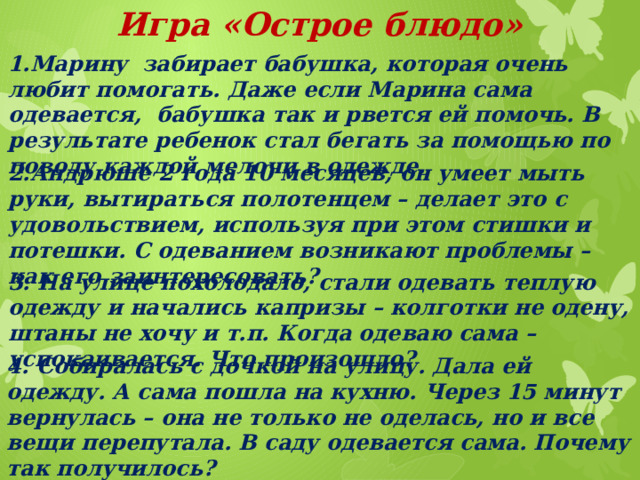 Игра «Острое блюдо»  1.Марину забирает бабушка, которая очень любит помогать. Даже если Марина сама одевается, бабушка так и рвется ей помочь. В результате ребенок стал бегать за помощью по поводу каждой мелочи в одежде. 2.Андрюше 2 года 10 месяцев, он умеет мыть руки, вытираться полотенцем – делает это с удовольствием, используя при этом стишки и потешки. С одеванием возникают проблемы – как его заинтересовать? 3. На улице похолодало, стали одевать теплую одежду и начались капризы – колготки не одену, штаны не хочу и т.п. Когда одеваю сама – успокаивается. Что произошло? 4. Собиралась с дочкой на улицу. Дала ей одежду. А сама пошла на кухню. Через 15 минут вернулась – она не только не оделась, но и все вещи перепутала. В саду одевается сама. Почему так получилось?