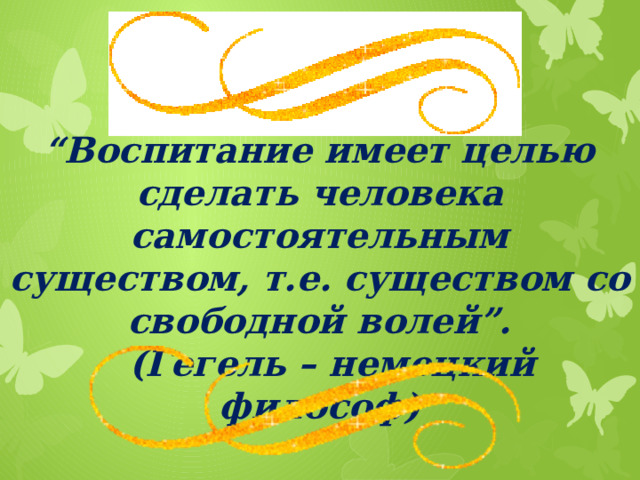 “ Воспитание имеет целью сделать человека самостоятельным существом, т.е. существом со свободной волей”.  (Гегель – немецкий философ)