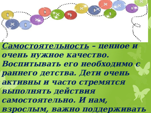 Самостоятельность – ценное и очень нужное качество. Воспитывать его необходимо с раннего детства. Дети очень активны и часто стремятся выполнять действия самостоятельно. И нам, взрослым, важно поддерживать детей в этом.