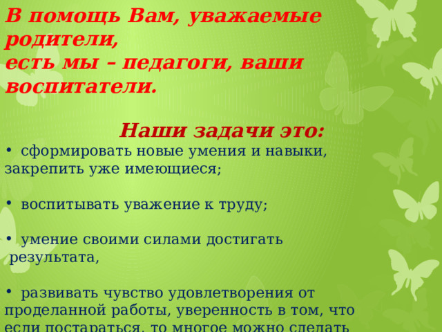 В помощь Вам, уважаемые родители, есть мы – педагоги, ваши воспитатели.  Наши задачи это: сформировать новые умения и навыки, закрепить уже имеющиеся; воспитывать уважение к труду; умение своими силами достигать  результата, развивать чувство удовлетворения от проделанной работы, уверенность в том, что если постараться, то многое можно сделать самому.