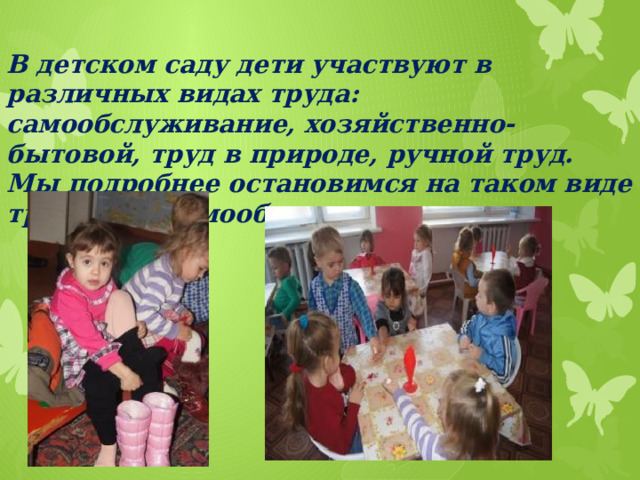 В детском саду дети участвуют в различных видах труда: самообслуживание, хозяйственно-бытовой, труд в природе, ручной труд. Мы подробнее остановимся на таком виде труда, как самообслуживание.