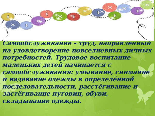 Самообслуживание – труд, направленный на удовлетворение повседневных личных потребностей. Трудовое воспитание маленьких детей начинается с самообслуживания: умывание, снимание и надевание одежды в определённой последовательности, расстёгивание и застёгивание пуговиц, обуви, складывание одежды.