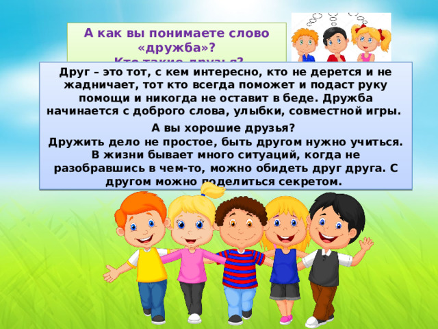 А как вы понимаете слово «дружба»?  Кто такие друзья? Друг – это тот, с кем интересно, кто не дерется и не жадничает, тот кто всегда поможет и подаст руку помощи и никогда не оставит в беде. Дружба начинается с доброго слова, улыбки, совместной игры. А вы хорошие друзья?  Дружить дело не простое, быть другом нужно учиться. В жизни бывает много ситуаций, когда не разобравшись в чем-то, можно обидеть друг друга. С другом можно поделиться секретом.