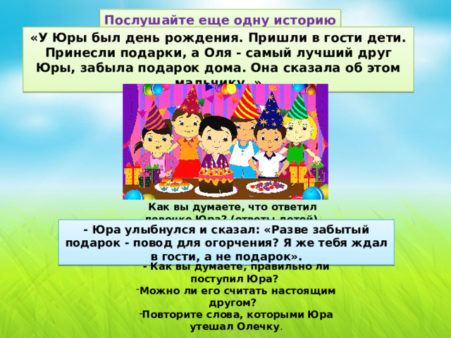Послушайте еще одну историю «У Юры был день рождения. Пришли в гости дети. Принесли подарки, а Оля - самый лучший друг Юры, забыла подарок дома. Она сказала об этом мальчику. » Как вы думаете, что ответил девочке Юра? (ответы детей) - Юра улыбнулся и сказал: «Разве забытый подарок - повод для огорчения? Я же тебя ждал в гости, а не подарок». - Как вы думаете, правильно ли поступил Юра?