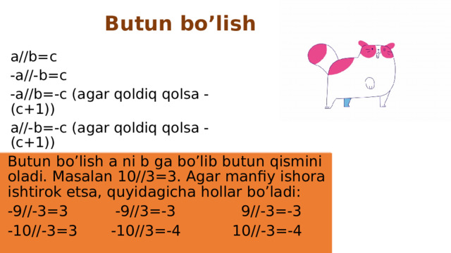 Butun bo’lish a//b=c -a//-b=c -a//b=-c (agar qoldiq qolsa -(c+1)) a//-b=-c (agar qoldiq qolsa -(c+1)) Butun bo’lish a ni b ga bo’lib butun qismini oladi. Masalan 10//3=3. Agar manfiy ishora ishtirok etsa, quyidagicha hollar bo’ladi: -9//-3=3 -9//3=-3 9//-3=-3 -10//-3=3  -10//3=-4 10//-3=-4
