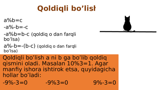 Qoldiqli bo’lish a%b=c -a%-b=-c -a%b=b-c (qoldiq o dan farqli bo’lsa) a%-b=-(b-c) (qoldiq o dan farqli bo’lsa) Qoldiqli bo’lish a ni b ga bo’lib qoldiq qismini oladi. Masalan 10%3=1. Agar manfiy ishora ishtirok etsa, quyidagicha hollar bo’ladi: -9%-3=0 -9%3=0 9%-3=0