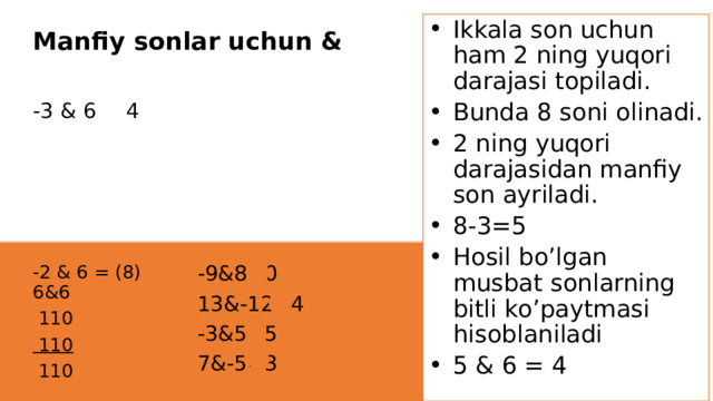 Ikkala son uchun ham 2 ning yuqori darajasi topiladi. Bunda 8 soni olinadi. 2 ning yuqori darajasidan manfiy son ayriladi. 8-3=5 Hosil bo’lgan musbat sonlarning bitli ko’paytmasi hisoblaniladi 5 & 6 = 4 Manfiy sonlar uchun & -3 & 6 = 4 -9&8=0 -2 & 6 = (8) 6&6  110 13&-12=4  110