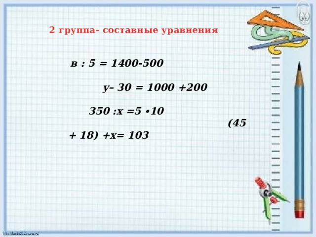    2 группа- составные уравнения    в : 5 = 1400-500 у– 30 = 1000 +200 350 :х =5 ∙10 (45 + 18) +х= 103
