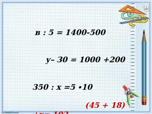 в : 5 = 1400-500 у– 30 = 1000 +200 350 : х =5 ∙10 (45 + 18) +х= 103