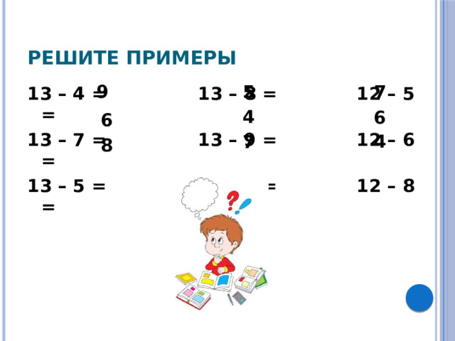 Решите примеры 9 5 7 13 – 4 = 13 – 8 = 12 – 5 = 13 – 7 = 13 – 9 = 12 – 6 = 13 – 5 = 13 – 6 = 12 – 8 = 4 6 6 7 4 8