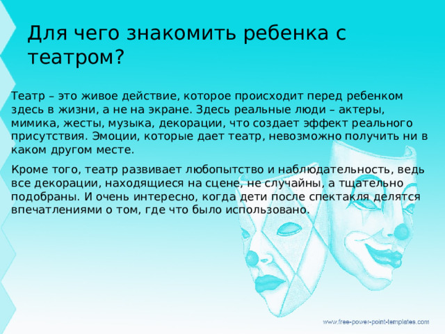 Для чего знакомить ребенка с театром? Театр – это живое действие, которое происходит перед ребенком здесь в жизни, а не на экране. Здесь реальные люди – актеры, мимика, жесты, музыка, декорации, что создает эффект реального присутствия. Эмоции, которые дает театр, невозможно получить ни в каком другом месте.  Кроме того, театр развивает любопытство и наблюдательность, ведь все декорации, находящиеся на сцене, не случайны, а тщательно подобраны. И очень интересно, когда дети после спектакля делятся впечатлениями о том, где что было использовано.