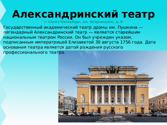 Александринский театр  г. Санкт-Петербург, пл. Островского, д. 6 Государственный академический театр драмы им. Пушкина — легендарный Александринский театр — является старейшим национальным театром России. Он был учрежден указом, подписанным императрицей Елизаветой 30 августа 1756 года. Дата основания театра является датой рождения русского профессионального театра.