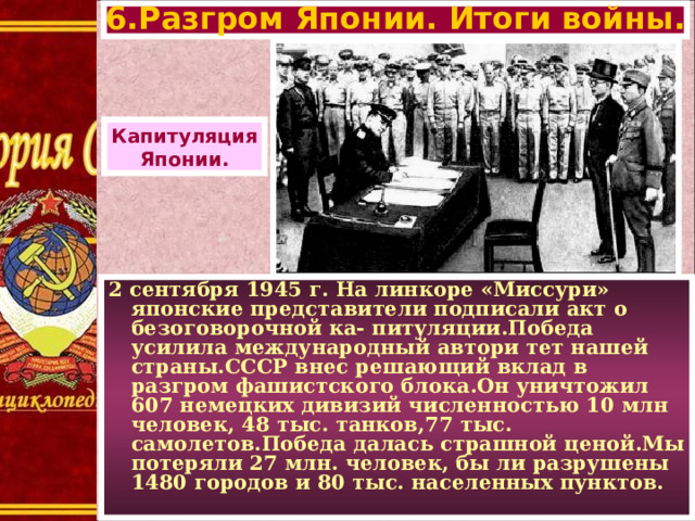 6.Разгром Японии. Итоги войны. Капитуляция Японии. 2 сентября 1945 г. На линкоре «Миссури» японские представители подписали акт о безоговорочной ка- питуляции.Победа усилила международный автори тет нашей страны.СССР внес решающий вклад в разгром фашистского блока.Он уничтожил 607 немецких дивизий численностью 10 млн человек, 48 тыс. танков,77 тыс. самолетов.Победа далась страшной ценой.Мы потеряли 27 млн. человек, бы ли разрушены 1480 городов и 80 тыс. населенных пунктов.