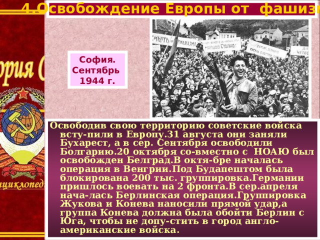 4.Освобождение Европы от фашизма. София. Сентябрь 1944 г. Освободив свою территорию советские войска всту-пили в Европу.31 августа они заняли Бухарест, а в сер. Сентября освободили Болгарию.20 октября со-вместно с НОАЮ был освобожден Белград.В октя-бре началась операция в Венгрии.Под Будапештом была блокирована 200 тыс. группировка.Германии пришлось воевать на 2 фронта.В сер.апреля нача-лась Берлинская операция.Группировка Жукова и Конева наносили прямой удар,а группа Конева должна была обойти Берлин с Юга, чтобы не допу-стить в город англо-американские войска.