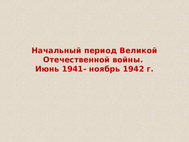 Начальный период Великой Отечественной войны.  Июнь 1941- ноябрь 1942 г.