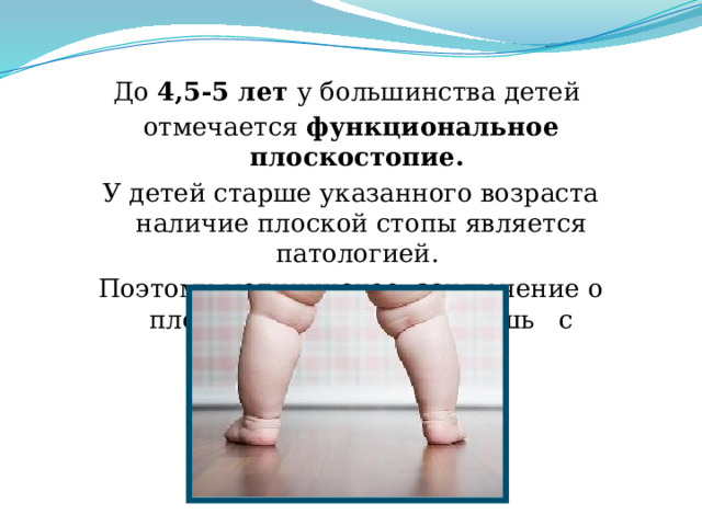 До 4,5-5 лет у большинства детей отмечается функциональное плоскостопие. У детей старше указанного возраста наличие плоской стопы является патологией. Поэтому медицинское заключение о плоскостопии выносят лишь с пятилетнего возраста.
