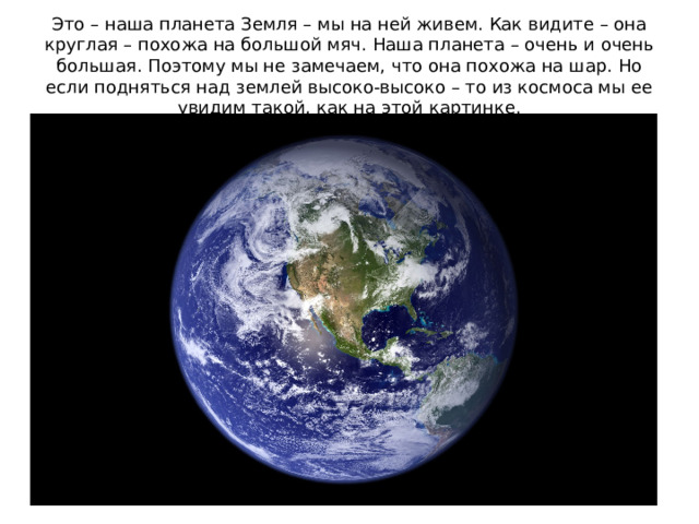 Это – наша планета Земля – мы на ней живем. Как видите – она круглая – похожа на большой мяч. Наша планета – очень и очень большая. Поэтому мы не замечаем, что она похожа на шар. Но если подняться над землей высоко-высоко – то из космоса мы ее увидим такой, как на этой картинке.