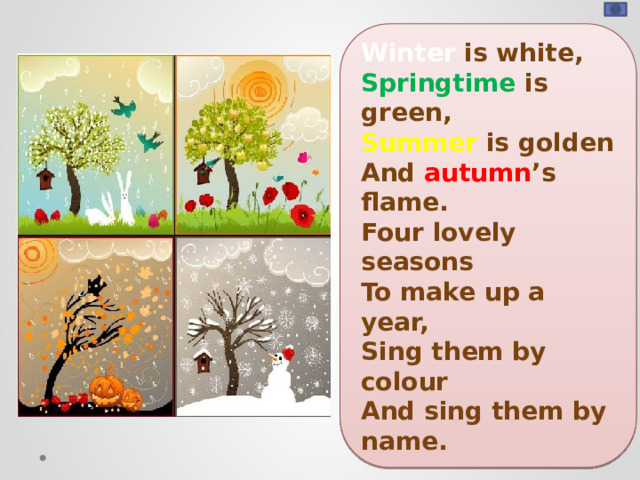 Winter is white, Springtime is green, Summer is golden And autumn ’s flame. Four lovely seasons To make up a year, Sing them by colour And sing them by name.