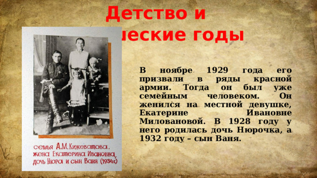 Детство и юношеские годы В ноябре 1929 года его призвали в ряды красной армии. Тогда он был уже семейным человеком. Он женился на местной девушке, Екатерине Ивановне Миловановой. В 1928 году у него родилась дочь Нюрочка, а 1932 году – сын Ваня.