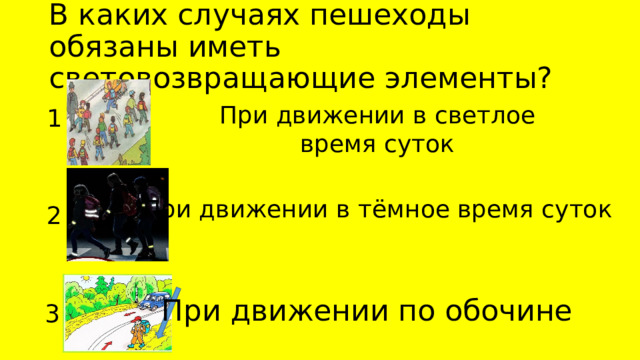 В каких случаях пешеходы обязаны иметь световозвращающие элементы? При движении в светлое время суток 1 При движении в тёмное время суток 2 При движении по обочине 3