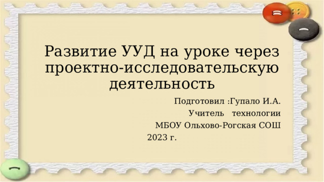 Развитие УУД на уроке через проектно-исследовательскую деятельность Подготовил :Гупало И.А. Учитель технологии МБОУ Ольхово-Рогская СОШ 2023 г.