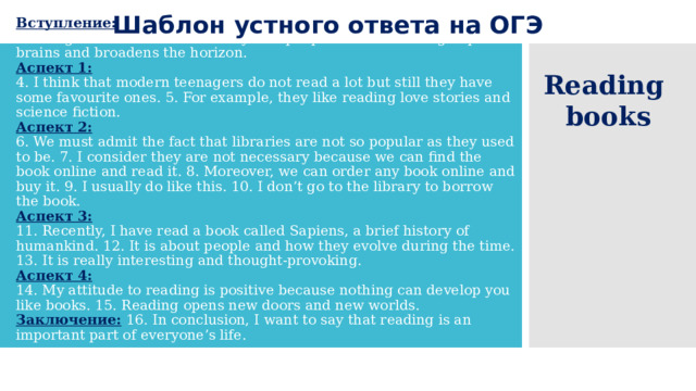 Шаблон устного ответа на ОГЭ  Вступление:  1. I am going to give a talk about reading books. 2. Reading is an intellectual activity that people like. 3. Reading improves brains and broadens the horizon.  Аспект 1:    4. I think that modern teenagers do not read a lot but still they have some favourite ones. 5. For example, they like reading love stories and science fiction.  Аспект 2:    6. We must admit the fact that libraries are not so popular as they used to be. 7. I consider they are not necessary because we can find the book online and read it. 8. Moreover, we can order any book online and buy it. 9. I usually do like this. 10. I don’t go to the library to borrow the book.  Аспект 3:    11. Recently, I have read a book called Sapiens, a brief history of humankind. 12. It is about people and how they evolve during the time. 13. It is really interesting and thought-provoking.  Аспект 4:    14. My attitude to reading is positive because nothing can develop you like books. 15. Reading opens new doors and new worlds.  Заключение:  16. In conclusion, I want to say that reading is an important part of everyone’s life. Reading books