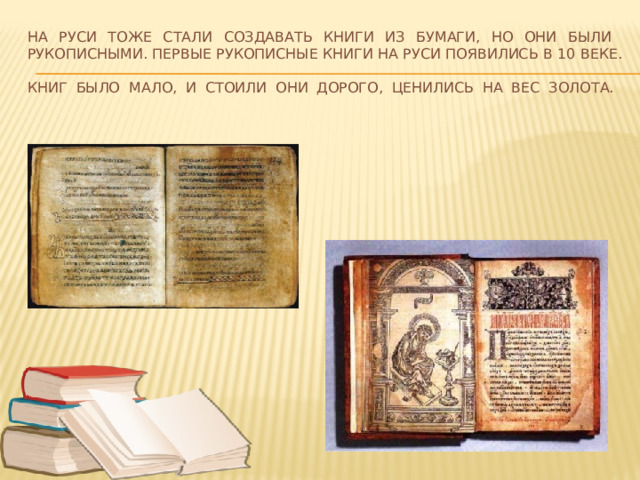 На Руси тоже стали создавать книги из бумаги, но они были рукописными. Первые рукописные книги на Руси появились в 10 веке.  Книг было мало, и стоили они дорого, ценились на вес золота.