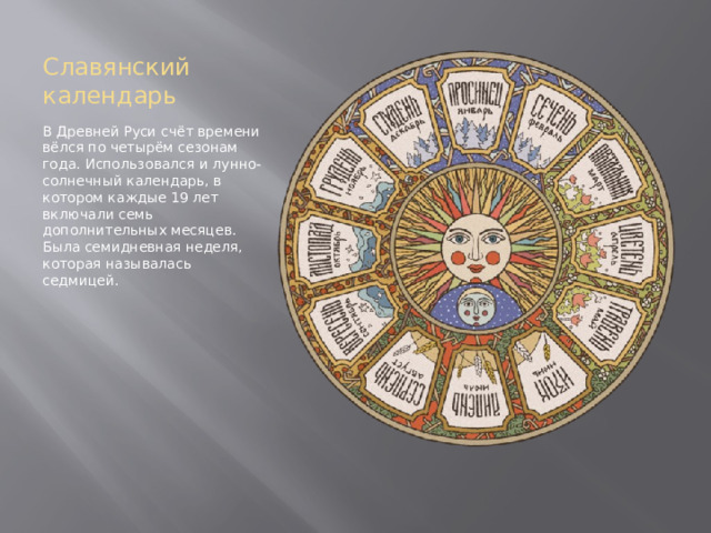 Славянский календарь В Древней Руси счёт времени вёлся по четырём сезонам года. Использовался и лунно-солнечный календарь, в котором каждые 19 лет включали семь дополнительных месяцев. Была семидневная неделя, которая называлась седмицей.