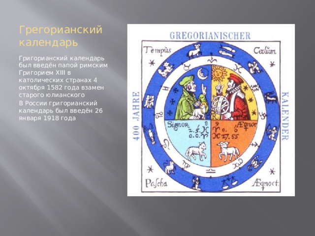 Грегорианский календарь Григорианский календарь был введён папой римским Григорием XIII в католических странах 4 октября 1582 года взамен старого юлианского В России григорианский календарь был введён 26 января 1918 года